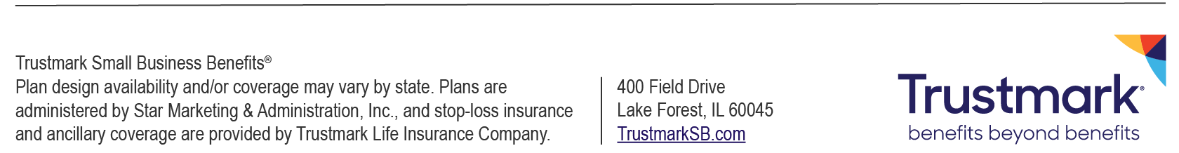 Trustmark Small Business Benefits® | Plan design availability and/or coverage may vary by state. Plans are administered by Star Marketing & Administration, Inc., and stop-loss insurance and ancillary coverage are provided by Trustmark Life Insurance Company. | 400 Field Drive, Lake Forest, IL 60045 | TrustmarkSB.com | Trustmark Logo